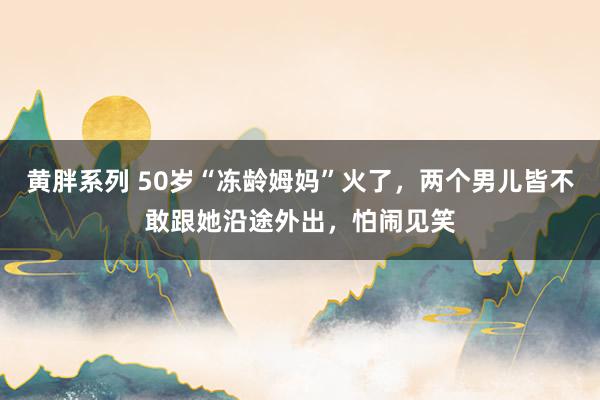 黄胖系列 50岁“冻龄姆妈”火了，两个男儿皆不敢跟她沿途外出，怕闹见笑