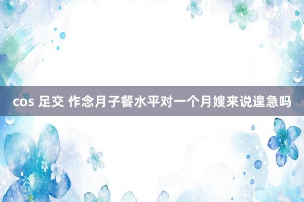 cos 足交 作念月子餐水平对一个月嫂来说遑急吗
