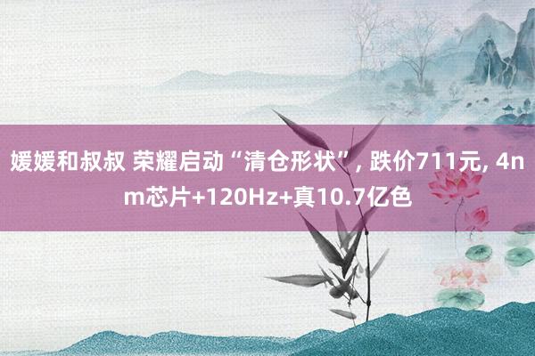 媛媛和叔叔 荣耀启动“清仓形状”, 跌价711元, 4nm芯片+120Hz+真10.7亿色
