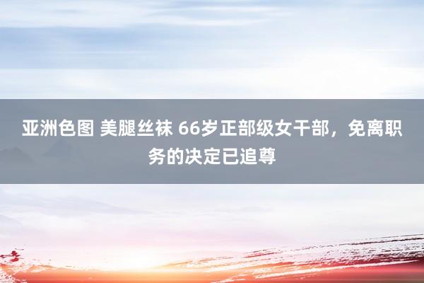 亚洲色图 美腿丝袜 66岁正部级女干部，免离职务的决定已追尊