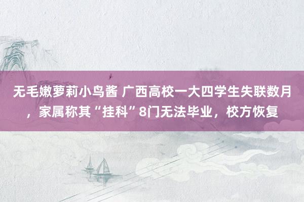 无毛嫩萝莉小鸟酱 广西高校一大四学生失联数月，家属称其“挂科”8门无法毕业，校方恢复