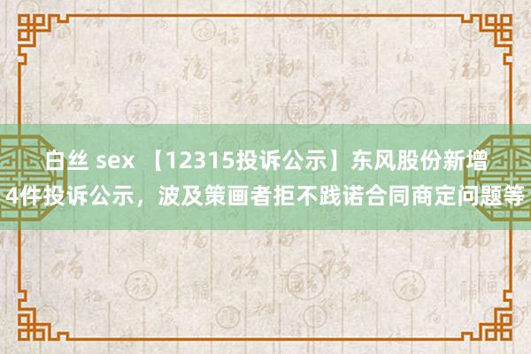 白丝 sex 【12315投诉公示】东风股份新增4件投诉公示，波及策画者拒不践诺合同商定问题等