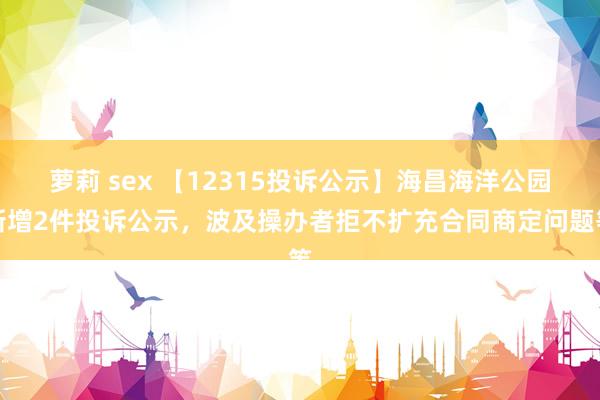 萝莉 sex 【12315投诉公示】海昌海洋公园新增2件投诉公示，波及操办者拒不扩充合同商定问题等