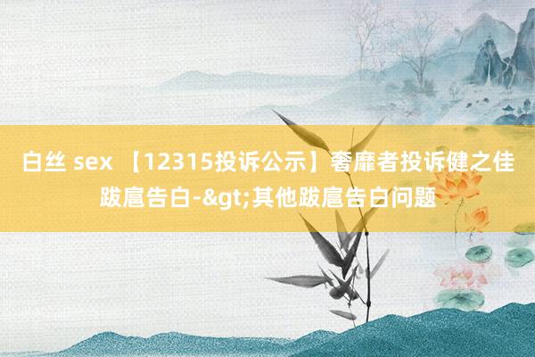 白丝 sex 【12315投诉公示】奢靡者投诉健之佳跋扈告白->其他跋扈告白问题