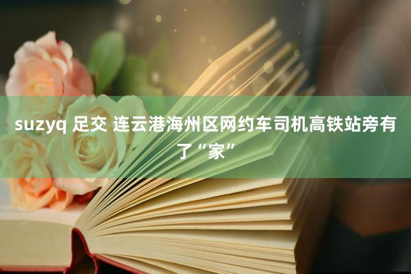suzyq 足交 连云港海州区网约车司机高铁站旁有了“家”