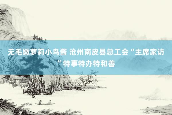 无毛嫩萝莉小鸟酱 沧州南皮县总工会“主席家访”特事特办特和善
