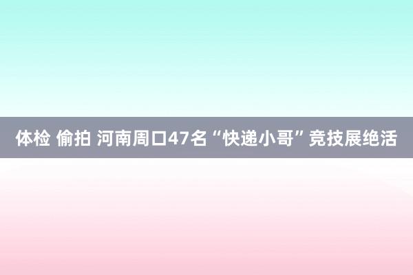 体检 偷拍 河南周口47名“快递小哥”竞技展绝活