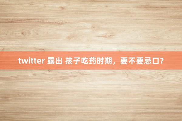 twitter 露出 孩子吃药时期，要不要忌口？
