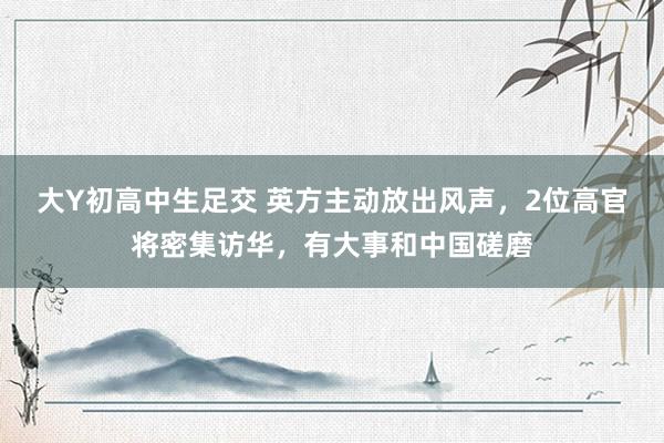 大Y初高中生足交 英方主动放出风声，2位高官将密集访华，有大事和中国磋磨