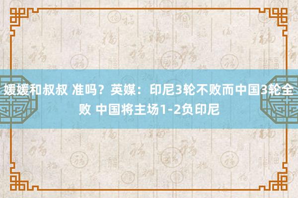 媛媛和叔叔 准吗？英媒：印尼3轮不败而中国3轮全败 中国将主场1-2负印尼