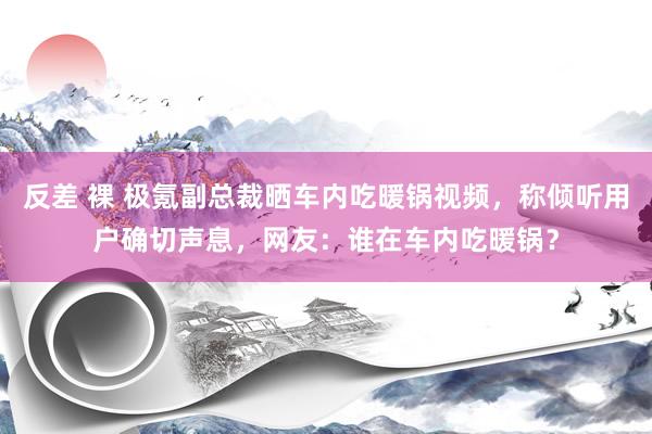 反差 裸 极氪副总裁晒车内吃暖锅视频，称倾听用户确切声息，网友：谁在车内吃暖锅？