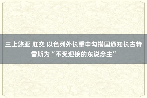 三上悠亚 肛交 以色列外长重申勾搭国通知长古特雷斯为“不受迎接的东说念主”