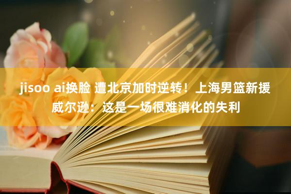 jisoo ai换脸 遭北京加时逆转！上海男篮新援威尔逊：这是一场很难消化的失利