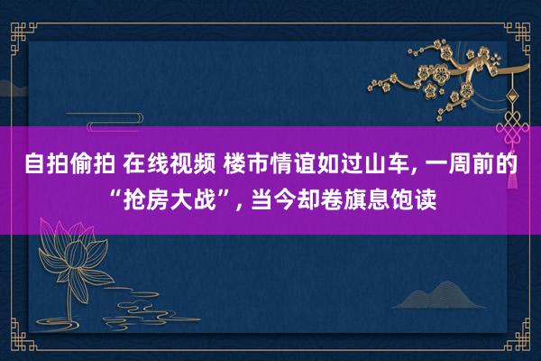 自拍偷拍 在线视频 楼市情谊如过山车, 一周前的“抢房大战”, 当今却卷旗息饱读