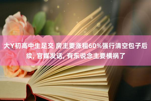 大Y初高中生足交 房主要涨租60%强行清空包子后续, 官媒发话, 有东说念主要横祸了