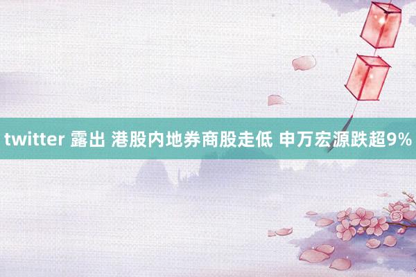 twitter 露出 港股内地券商股走低 申万宏源跌超9%