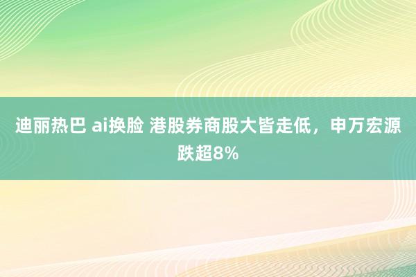 迪丽热巴 ai换脸 港股券商股大皆走低，申万宏源跌超8%
