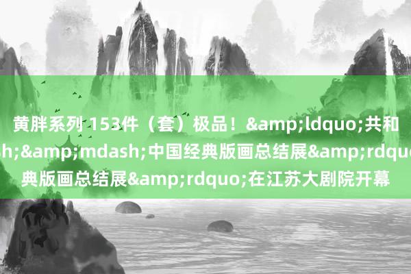 黄胖系列 153件（套）极品！&ldquo;共和国陈迹&mdash;&mdash;中国经典版画总结展&rdquo;在江苏大剧院开幕