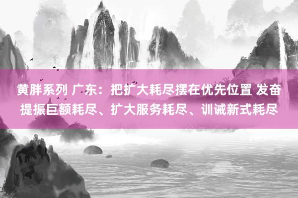 黄胖系列 广东：把扩大耗尽摆在优先位置 发奋提振巨额耗尽、扩大服务耗尽、训诫新式耗尽