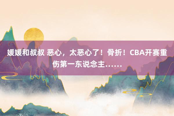媛媛和叔叔 恶心，太恶心了！骨折！CBA开赛重伤第一东说念主……
