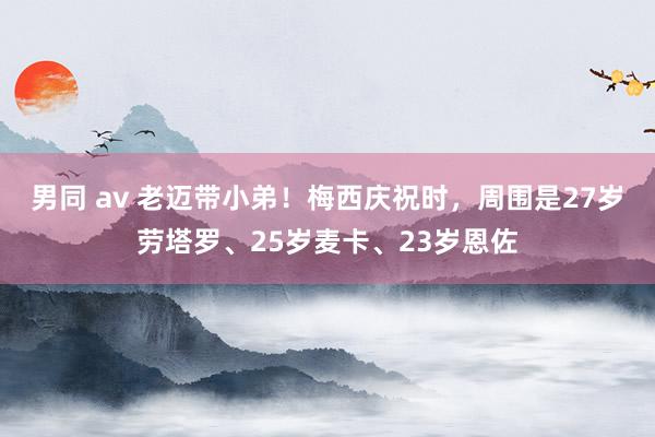 男同 av 老迈带小弟！梅西庆祝时，周围是27岁劳塔罗、25岁麦卡、23岁恩佐
