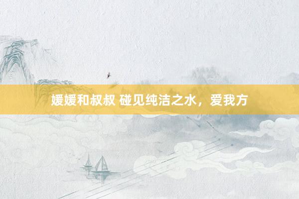 媛媛和叔叔 碰见纯洁之水，爱我方