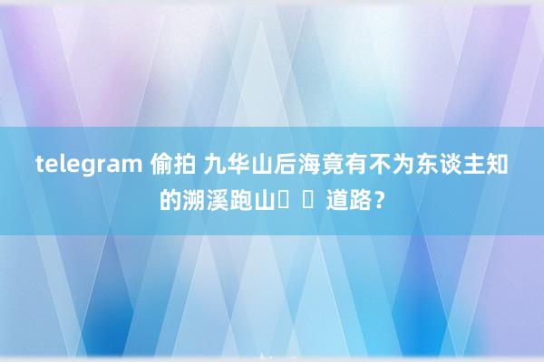 telegram 偷拍 九华山后海竟有不为东谈主知的溯溪跑山⛰️道路？