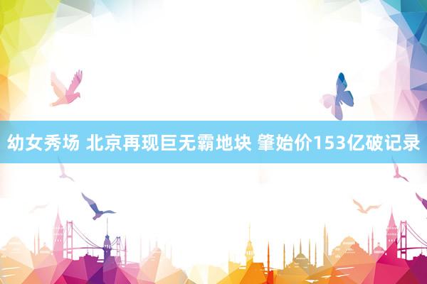 幼女秀场 北京再现巨无霸地块 肇始价153亿破记录