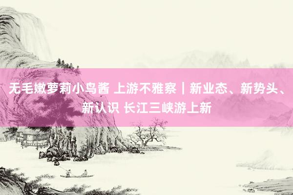 无毛嫩萝莉小鸟酱 上游不雅察｜新业态、新势头、新认识 长江三峡游上新