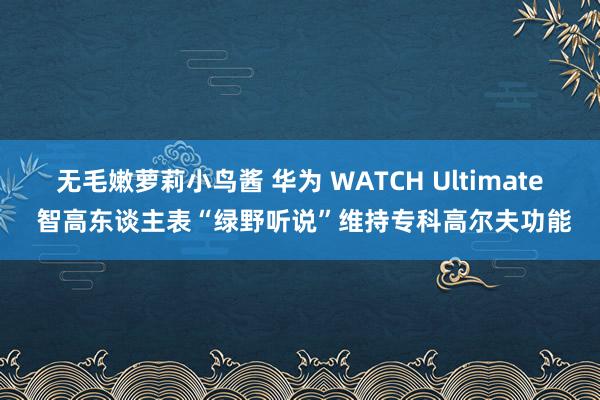 无毛嫩萝莉小鸟酱 华为 WATCH Ultimate 智高东谈主表“绿野听说”维持专科高尔夫功能