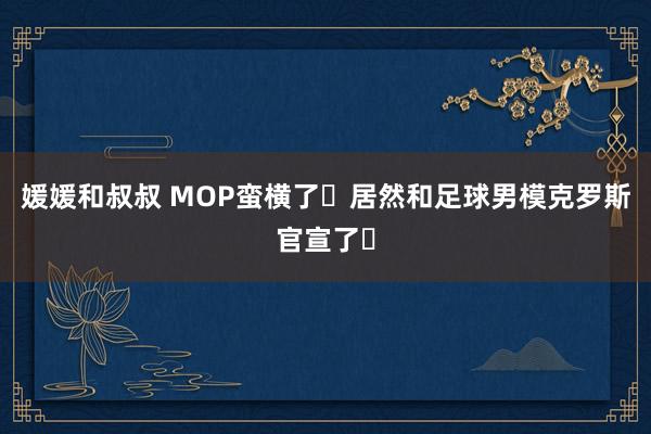 媛媛和叔叔 MOP蛮横了❗居然和足球男模克罗斯官宣了⚽