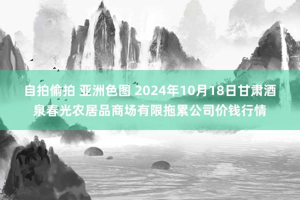 自拍偷拍 亚洲色图 2024年10月18日甘肃酒泉春光农居品商场有限拖累公司价钱行情