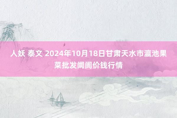 人妖 泰文 2024年10月18日甘肃天水市瀛池果菜批发阛阓价钱行情
