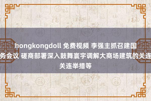 hongkongdoll 免费视频 李强主抓召建国务院常务会议 磋商部署深入鼓舞寰宇调解大商场建筑的关连举措等