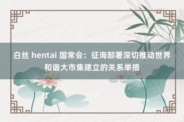 白丝 hentai 国常会：征询部署深切推动世界和谐大市集建立的关系举措
