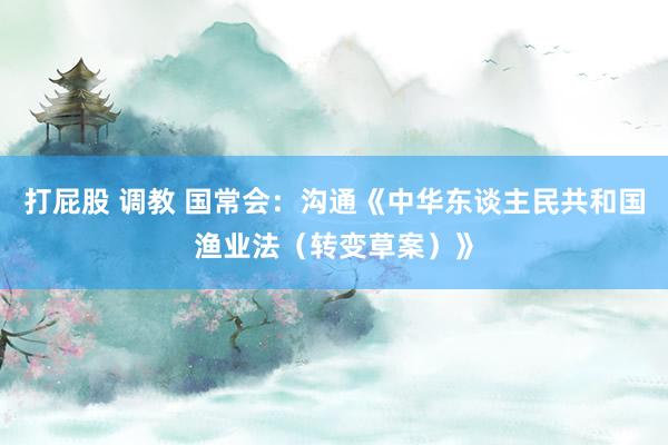 打屁股 调教 国常会：沟通《中华东谈主民共和国渔业法（转变草案）》
