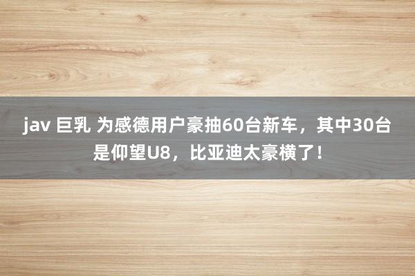 jav 巨乳 为感德用户豪抽60台新车，其中30台是仰望U8，比亚迪太豪横了！