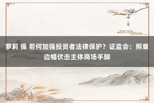 萝莉 操 若何加强投资者法律保护？证监会：照章边幅伏击主体商场手脚