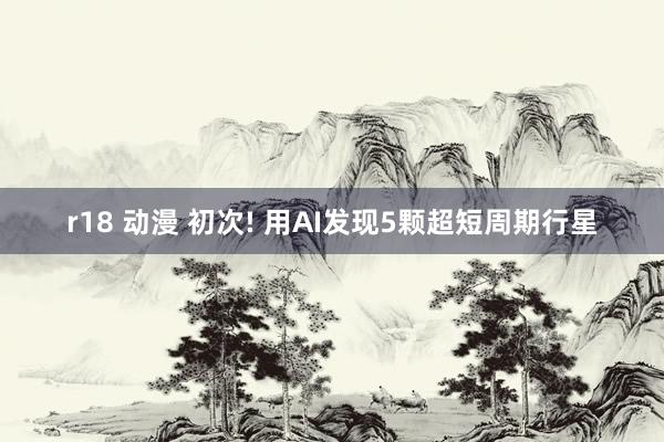 r18 动漫 初次! 用AI发现5颗超短周期行星