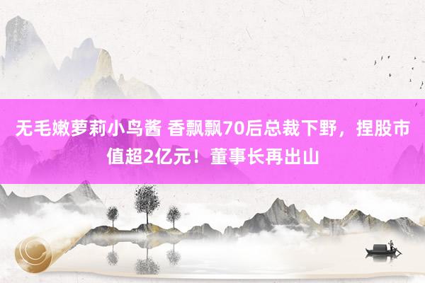 无毛嫩萝莉小鸟酱 香飘飘70后总裁下野，捏股市值超2亿元！董事长再出山