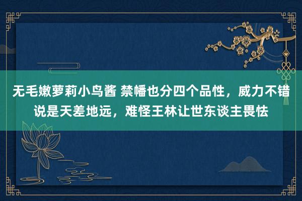 无毛嫩萝莉小鸟酱 禁幡也分四个品性，威力不错说是天差地远，难怪王林让世东谈主畏怯