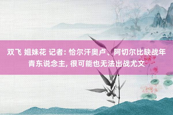 双飞 姐妹花 记者: 恰尔汗奥卢、阿切尔比缺战年青东说念主, 很可能也无法出战尤文