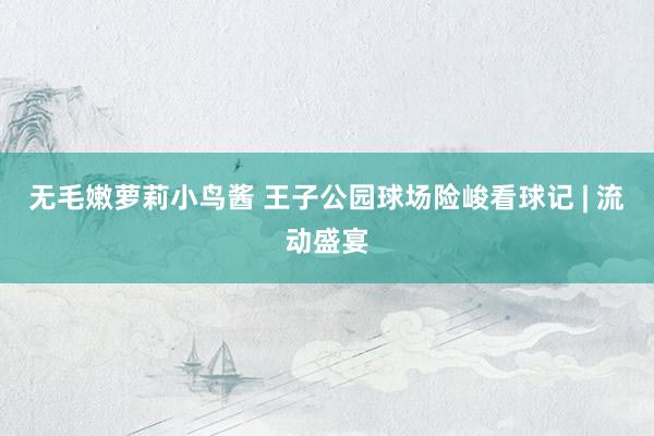 无毛嫩萝莉小鸟酱 王子公园球场险峻看球记 | 流动盛宴