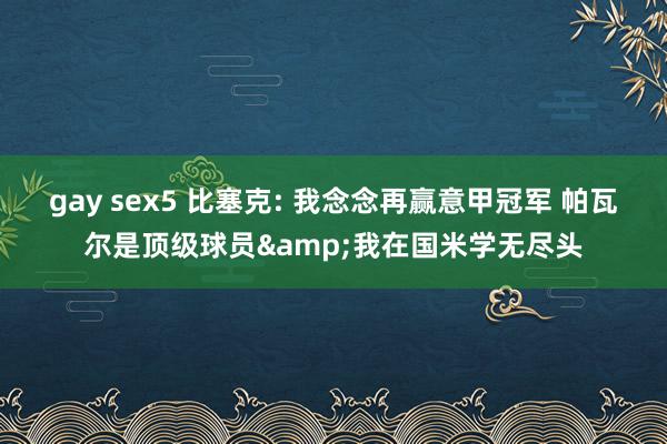 gay sex5 比塞克: 我念念再赢意甲冠军 帕瓦尔是顶级球员&我在国米学无尽头