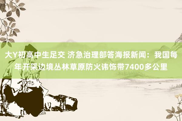 大Y初高中生足交 济急治理部答海报新闻：我国每年开采边境丛林草原防火讳饰带7400多公里