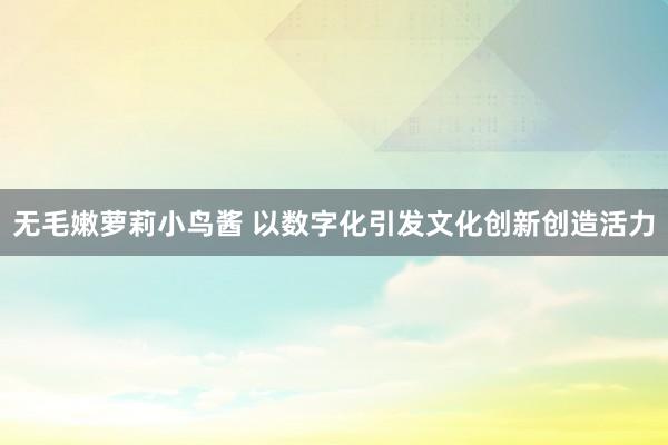 无毛嫩萝莉小鸟酱 以数字化引发文化创新创造活力