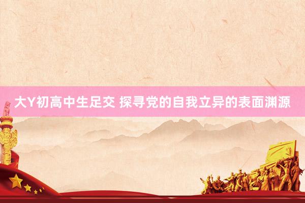 大Y初高中生足交 探寻党的自我立异的表面渊源