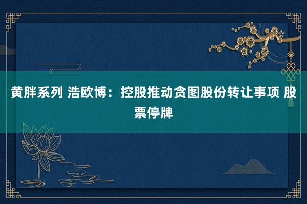 黄胖系列 浩欧博：控股推动贪图股份转让事项 股票停牌