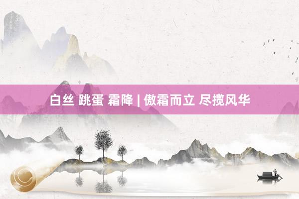 白丝 跳蛋 霜降 | 傲霜而立 尽揽风华