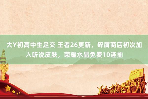 大Y初高中生足交 王者26更新，碎屑商店初次加入听说皮肤，荣耀水晶免费10连抽